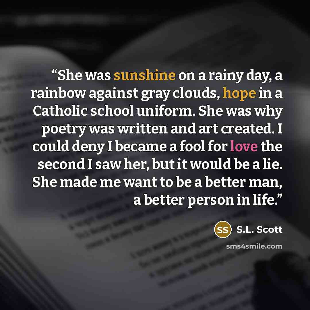 “She was sunshine on a rainy day, a rainbow against gray clouds, hope in a Catholic school uniform. She was why poetry was written and art created. I could deny I became a fool for love the second I saw her, but it would be a lie. She made me want to be a better man, a better person in life.” quote by S.L. Scott