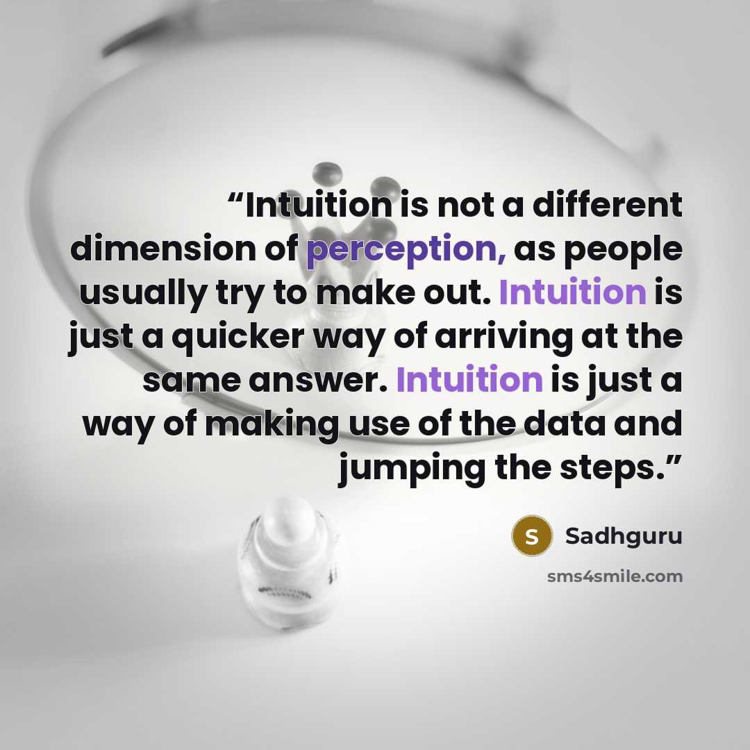 “Intuition is not a different dimension of perception, as people usually try to make out. Intuition is just a quicker way of arriving at the same answer. Intuition is just a way of making use of the data and jumping the steps.” quote by Sadhguru