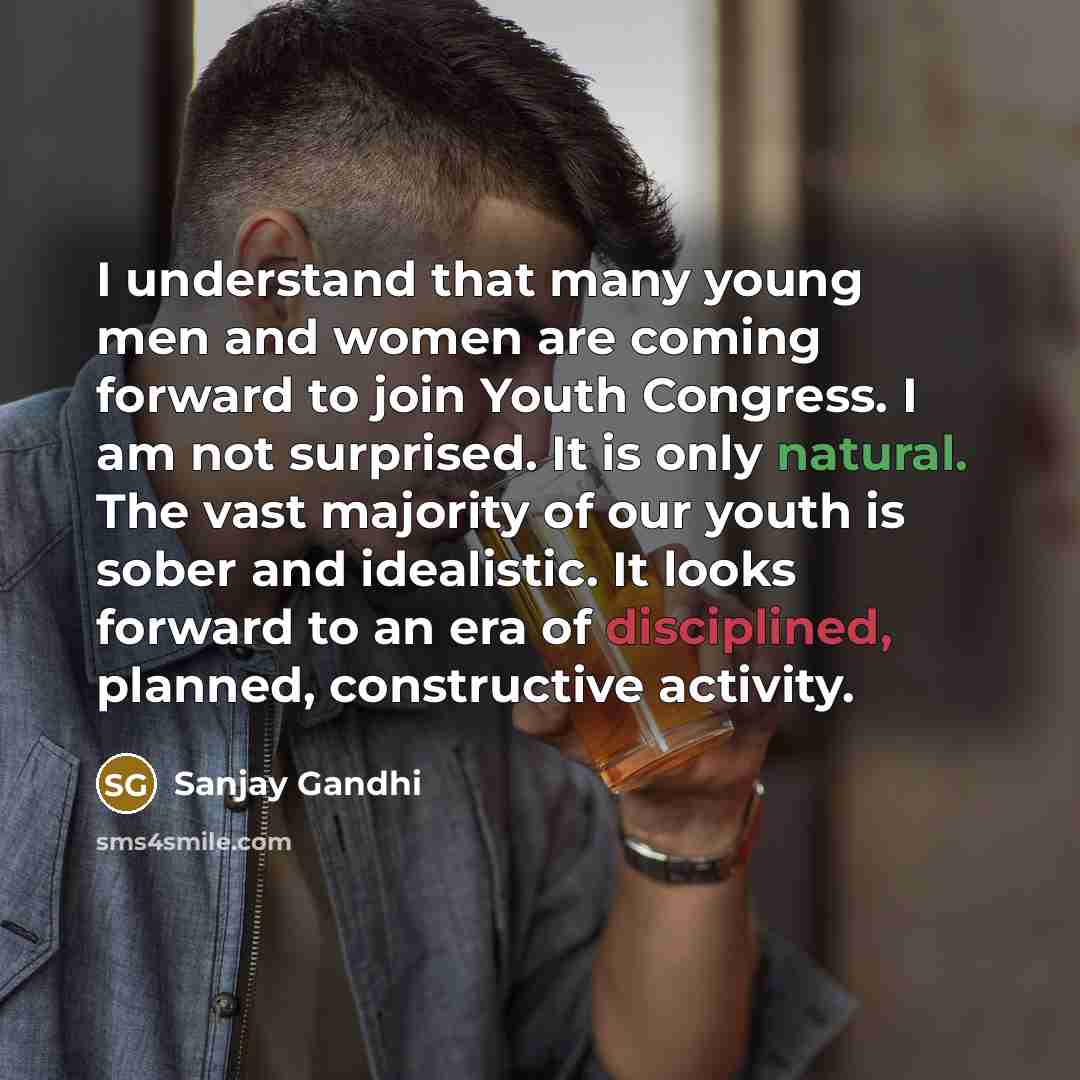“I understand that many young men and women are coming forward to join Youth Congress. I am not surprised. It is only natural. The vast majority of our youth is sober and idealistic. It looks forward to an era of disciplined, planned, constructive activity.” quote by Sanjay Gandhi