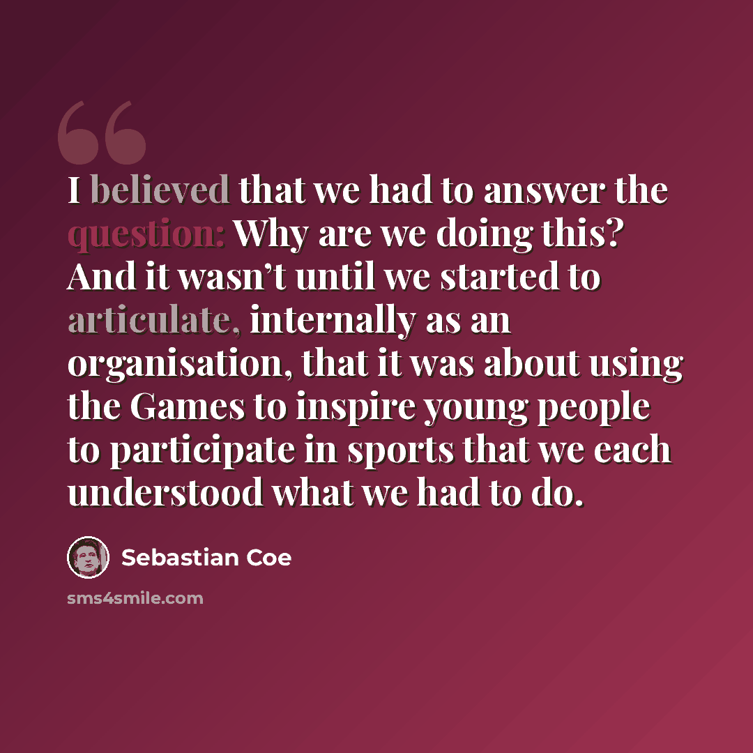 “I believed that we had to answer the question: Why are we doing this? And it wasn’t until we started to articulate, internally as an organisation, that it was about using the Games to inspire young people to participate in sports that we each understood what we had to do.” quote by Sebastian Coe