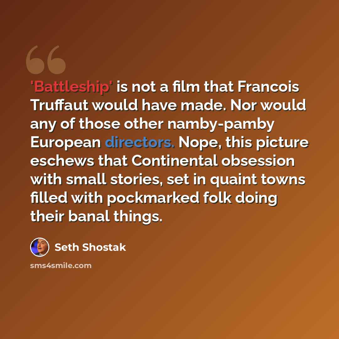 “'Battleship' is not a film that Francois Truffaut would have made. Nor would any of those other namby-pamby European directors. Nope, this picture eschews that Continental obsession with small stories, set in quaint towns filled with pockmarked folk doing their banal things.” quote by Seth Shostak