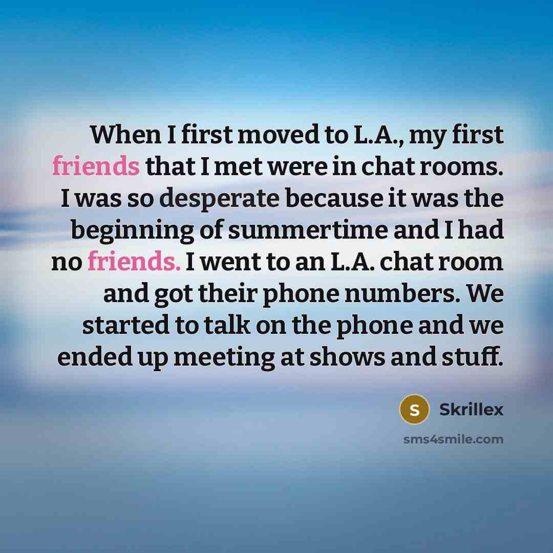 “When I first moved to L.A., my first friends that I met were in chat rooms. I was so desperate because it was the beginning of summertime and I had no friends. I went to an L.A. chat room and got their phone numbers. We started to talk on the phone and we ended up meeting at shows and stuff.” quote by Skrillex