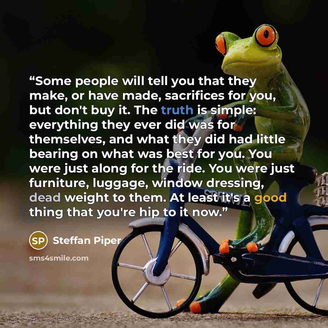 “Some people will tell you that they make, or have made, sacrifices for you, but don't buy it. The truth is simple: everything they ever did was for themselves, and what they did had little bearing on what was best for you. You were just along for the ride. You were just furniture, luggage, window…” quote by Steffan Piper