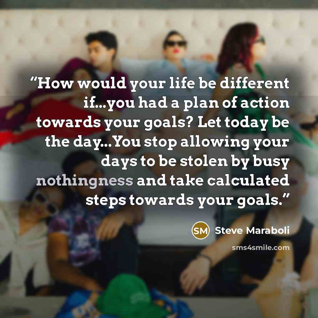 “How would your life be different if...you had a plan of action towards your goals? Let today be the day...You stop allowing your days to be stolen by busy nothingness and take calculated steps towards your goals.” quote by Steve Maraboli
