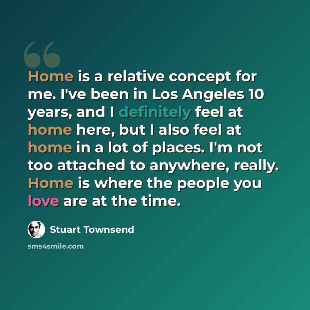 “Home is a relative concept for me. I've been in Los Angeles 10 years, and I definitely feel at home here, but I also feel at home in a lot of places. I'm not too attached to anywhere, really. Home is where the people you love are at the time.” quote by Stuart Townsend