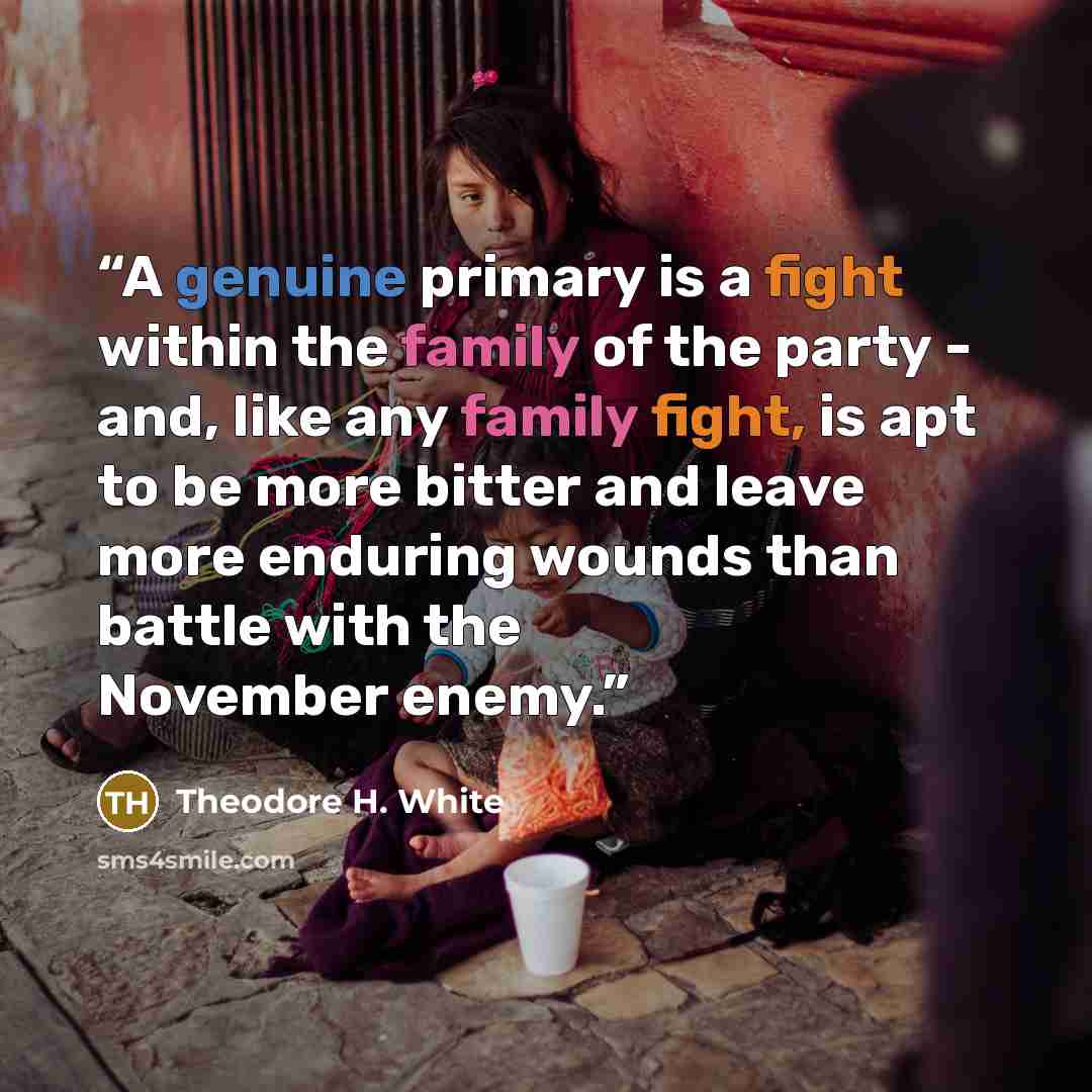 “A genuine primary is a fight within the family of the party - and, like any family fight, is apt to be more bitter and leave more enduring wounds than battle with the November enemy.” quote by Theodore H. White