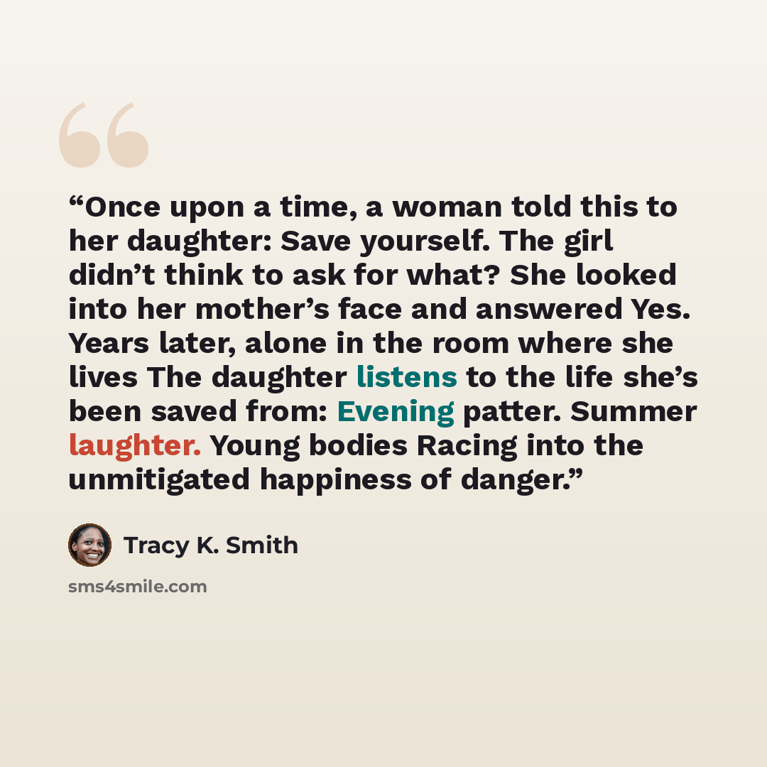 “Once upon a time, a woman told this to her daughter: Save yourself. The girl didn’t think to ask for what? She looked into her mother’s face and answered Yes. Years later, alone in the room where she lives The daughter listens to the life she’s been saved from: Evening patter. Summer laughter…” quote by Tracy K. Smith