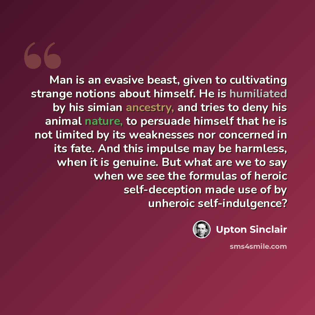 “Man is an evasive beast, given to cultivating strange notions about himself. He is humiliated by his simian ancestry, and tries to deny his animal nature, to persuade himself that he is not limited by its weaknesses nor concerned in its fate. And this impulse may be harmless, when it is genuine…” quote by Upton Sinclair