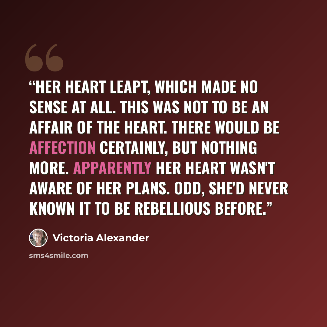 “Her heart leapt, which made no sense at all. This was not to be an affair of the heart. There would be affection certainly, but nothing more. Apparently her heart wasn't aware of her plans. Odd, she'd never known it to be rebellious before.” quote by Victoria Alexander