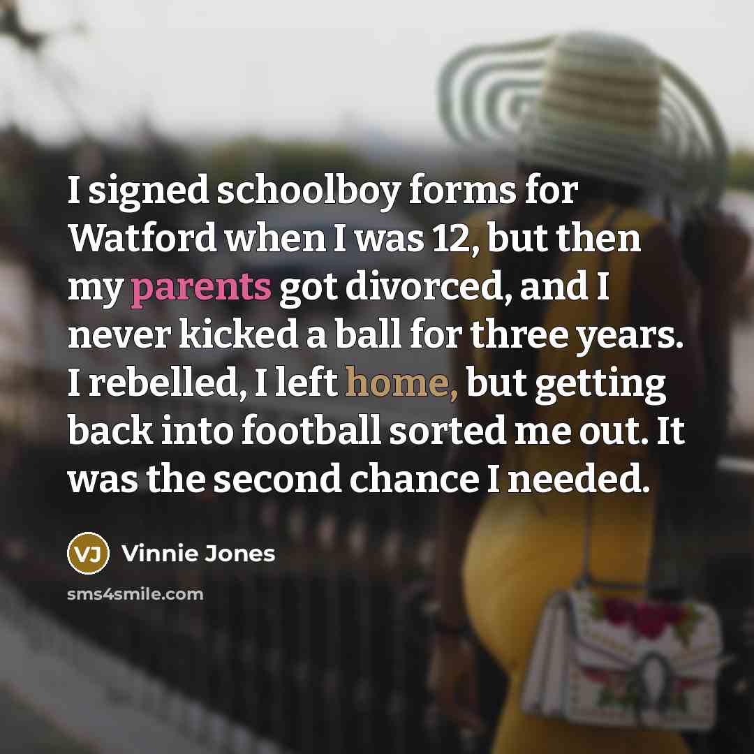 “I signed schoolboy forms for Watford when I was 12, but then my parents got divorced, and I never kicked a ball for three years. I rebelled, I left home, but getting back into football sorted me out. It was the second chance I needed.” quote by Vinnie Jones
