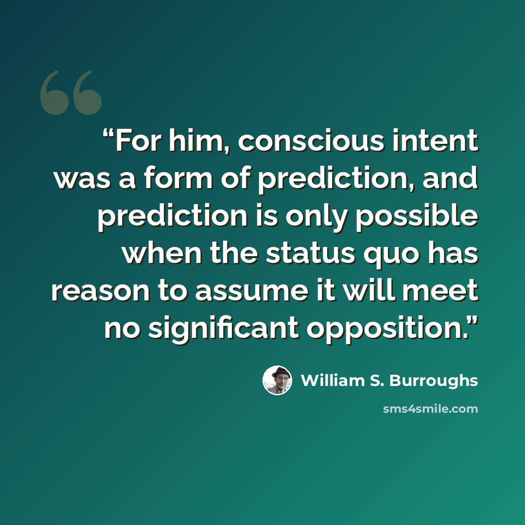 “For him, conscious intent was a form of prediction, and prediction is only possible when the status quo has reason to assume it will meet no significant opposition.” quote by William S. Burroughs