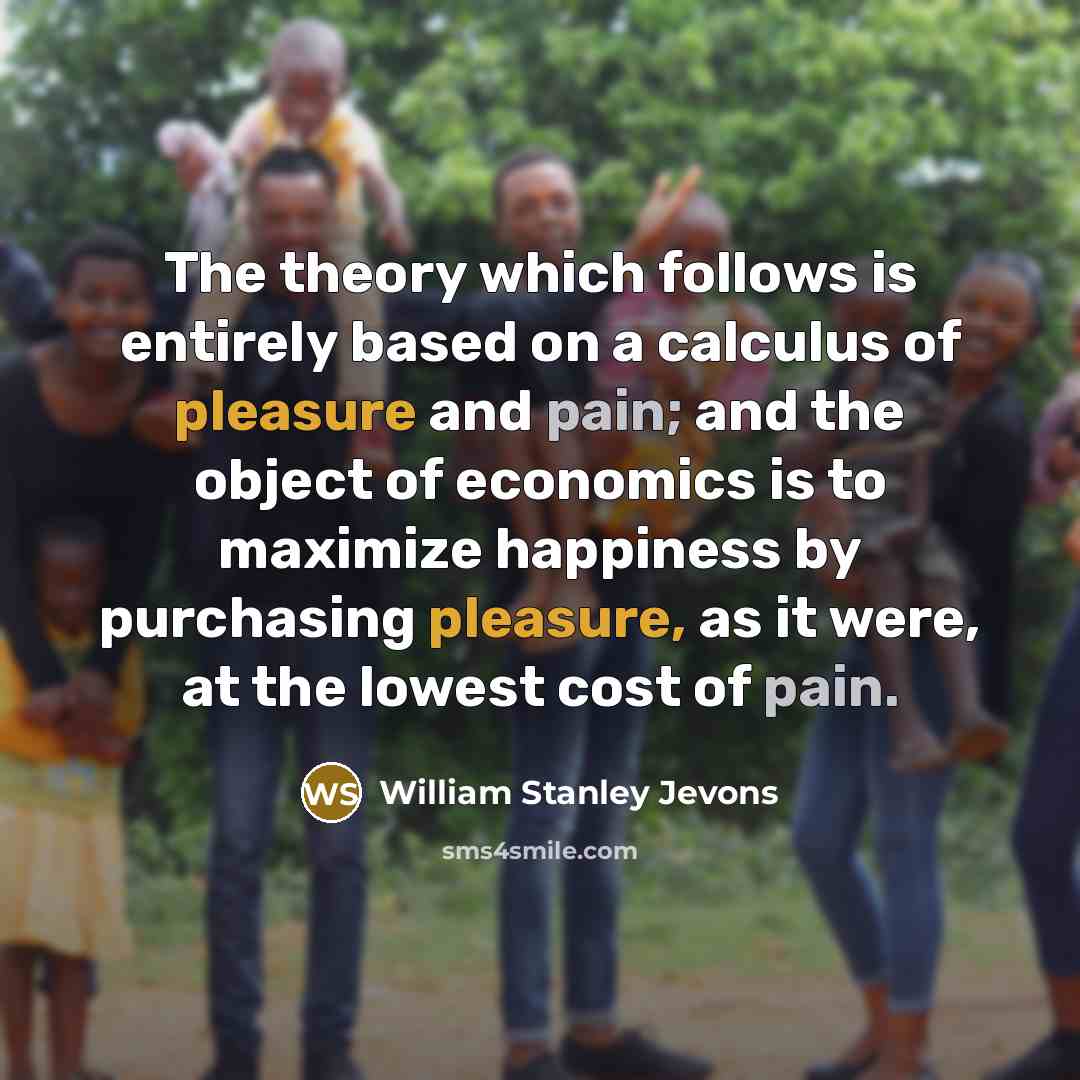 “The theory which follows is entirely based on a calculus of pleasure and pain; and the object of economics is to maximize happiness by purchasing pleasure, as it were, at the lowest cost of pain.” quote by William Stanley Jevons