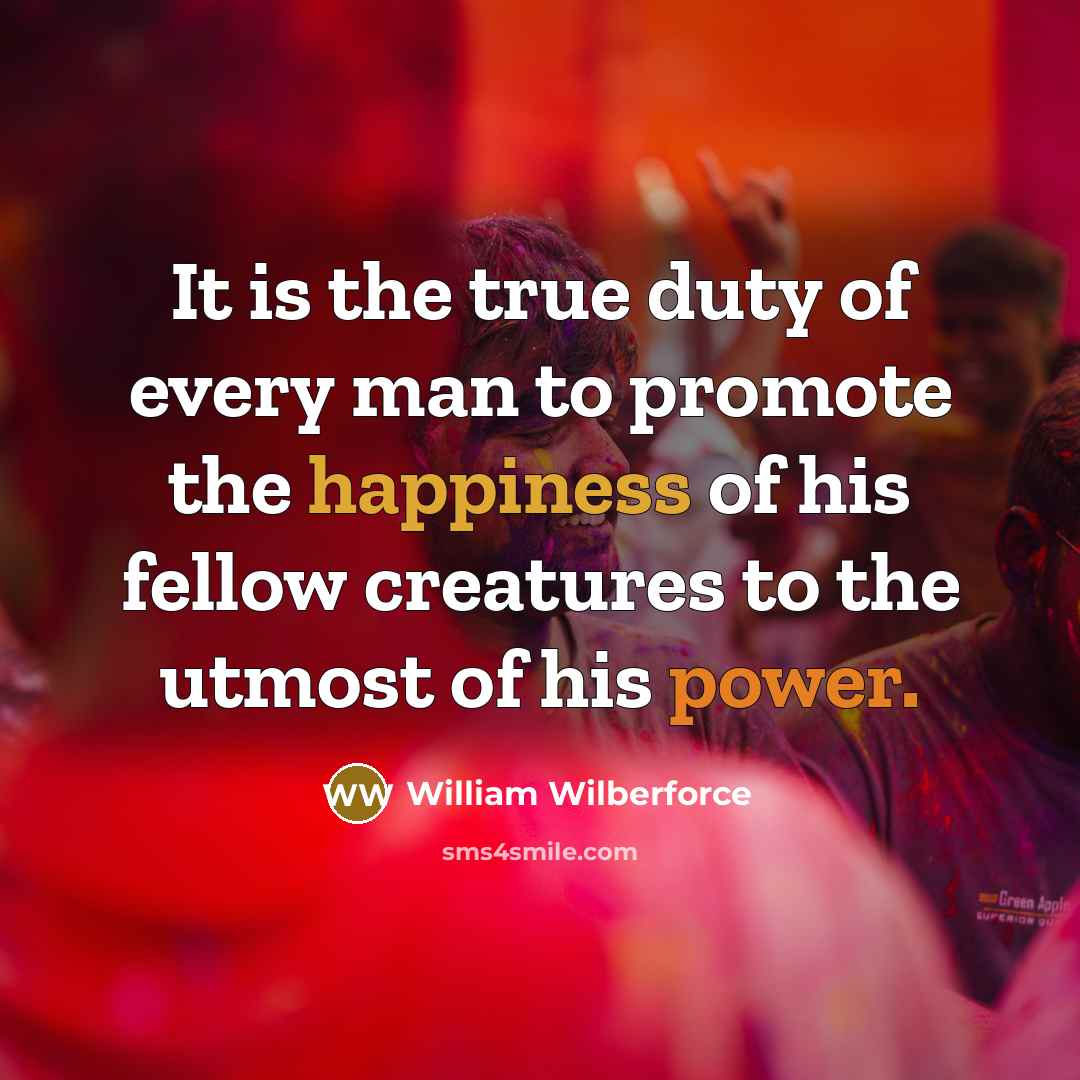 “It is the true duty of every man to promote the happiness of his fellow creatures to the utmost of his power.” quote by William Wilberforce