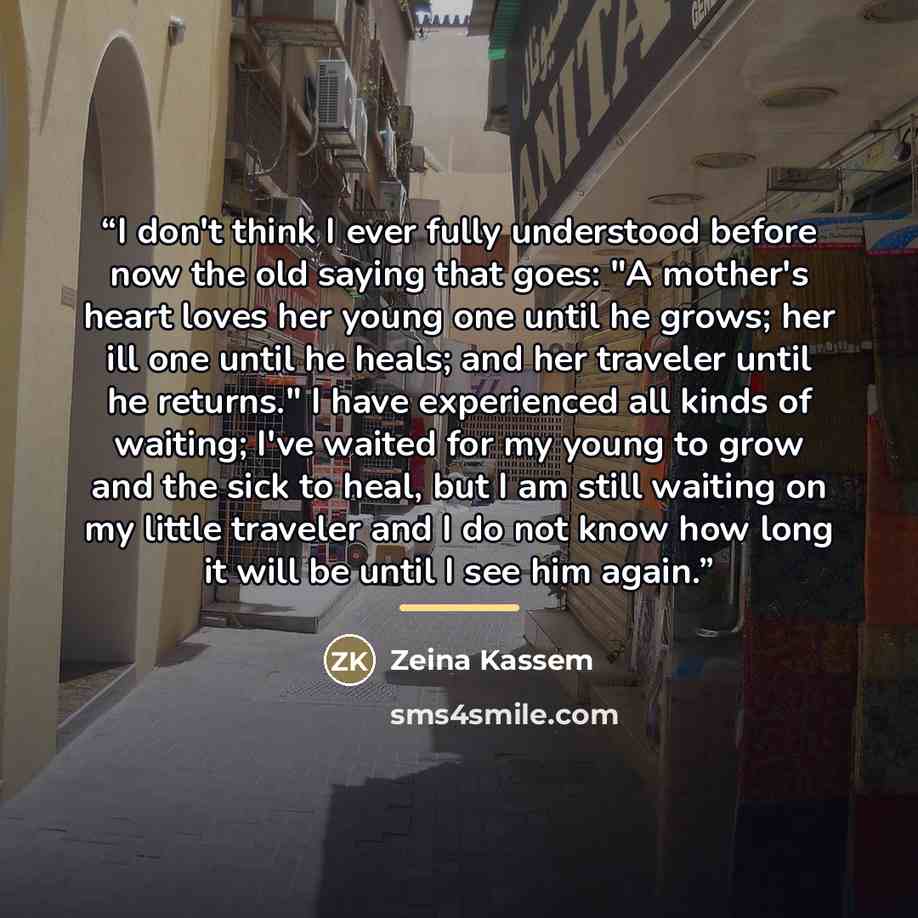 “I don't think I ever fully understood before now the old saying that goes: "A mother's heart loves her young one until he grows; her ill one until he heals; and her traveler until he returns." I have experienced all kinds of waiting; I've waited for my young to grow and the sick to heal, but I am…” quote by Zeina Kassem