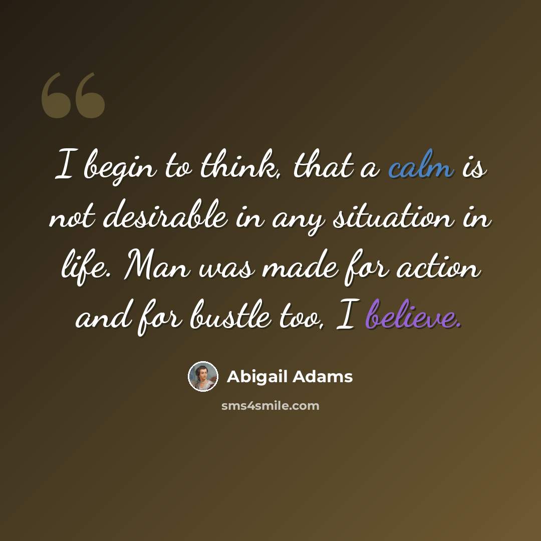 “I begin to think, that a calm is not desirable in any situation in life. Man was made for action and for bustle too, I believe.” quote by Abigail Adams