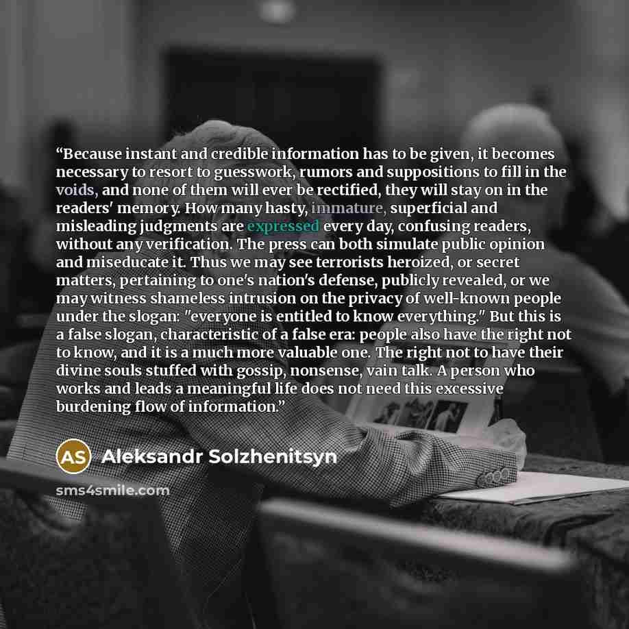 “Because instant and credible information has to be given, it becomes necessary to resort to guesswork, rumors and suppositions to fill in the voids, and none of them will ever be rectified, they will stay on in the readers' memory. How many hasty, immature, superficial and misleading judgments are…” quote by Aleksandr Solzhenitsyn