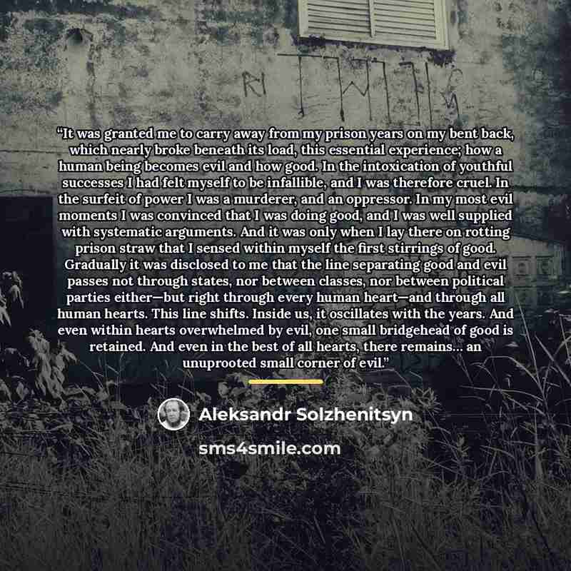 “It was granted me to carry away from my prison years on my bent back, which nearly broke beneath its load, this essential experience; how a human being becomes evil and how good. In the intoxication of youthful successes I had felt myself to be infallible, and I was therefore cruel. In the surfeit…” quote by Aleksandr Solzhenitsyn
