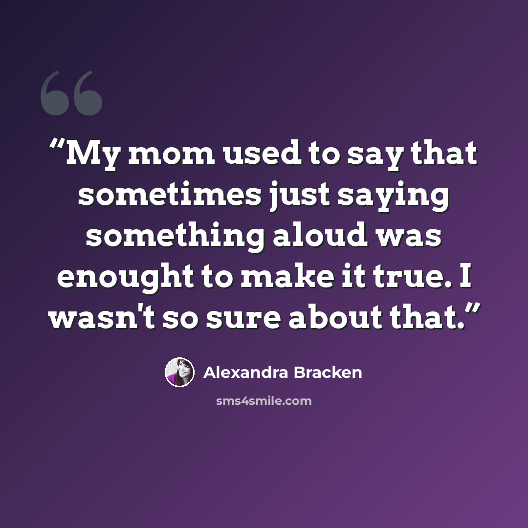 “My mom used to say that sometimes just saying something aloud was enought to make it true. I wasn't so sure about that.” quote by Alexandra Bracken