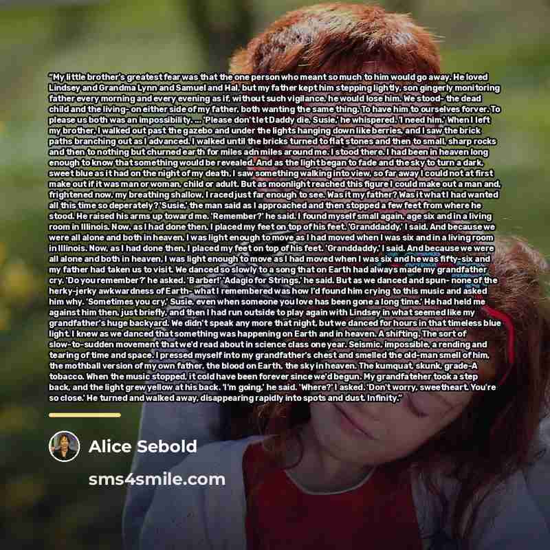“My little brother's greatest fear was that the one person who meant so much to him would go away. He loved Lindsey and Grandma Lynn and Samuel and Hal, but my father kept him stepping lightly, son gingerly monitoring father every morning and every evening as if, without such vigilance, he would…” quote by Alice Sebold