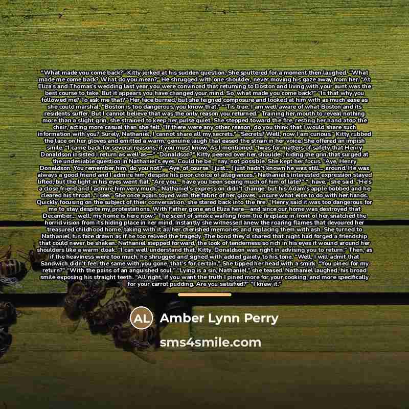 “What made you come back?” Kitty jerked at his sudden question. She sputtered for a moment then laughed. “What made me come back? What do you mean?” He shrugged with one shoulder, never moving his gaze away from her. “At Eliza’s and Thomas’s wedding last year you were convinced that returning to…” quote by Amber Lynn Perry