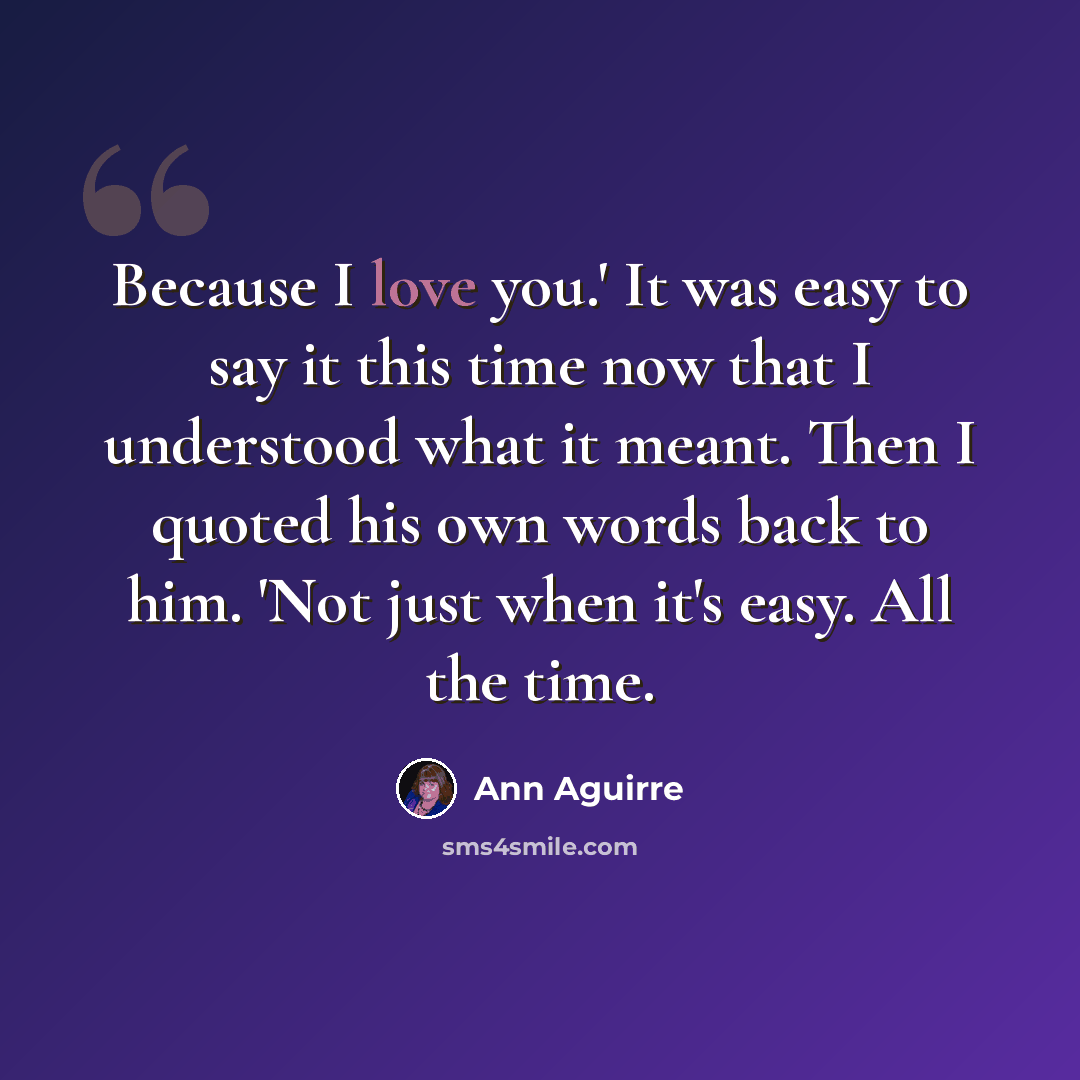 “Because I love you.' It was easy to say it this time now that I understood what it meant. Then I quoted his own words back to him. 'Not just when it's easy. All the time.” quote by Ann Aguirre