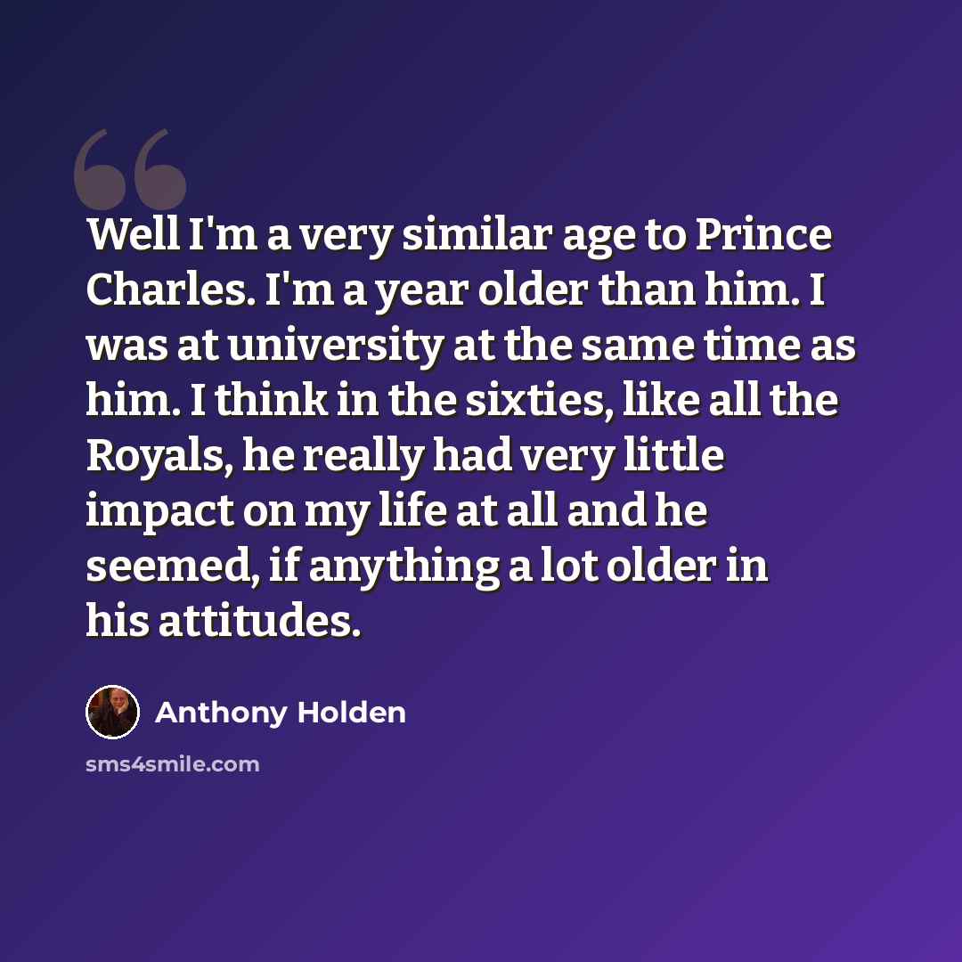 “Well I'm a very similar age to Prince Charles. I'm a year older than him. I was at university at the same time as him. I think in the sixties, like all the Royals, he really had very little impact on my life at all and he seemed, if anything a lot older in his attitudes.” quote by Anthony Holden