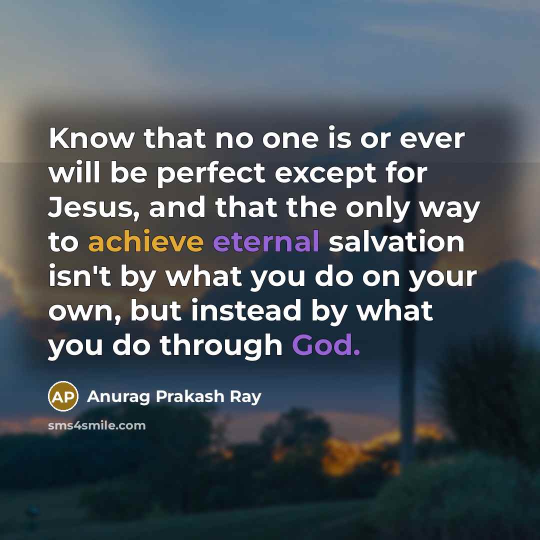 “Know that no one is or ever will be perfect except for Jesus, and that the only way to achieve eternal salvation isn't by what you do on your own, but instead by what you do through God.” quote by Anurag Prakash Ray