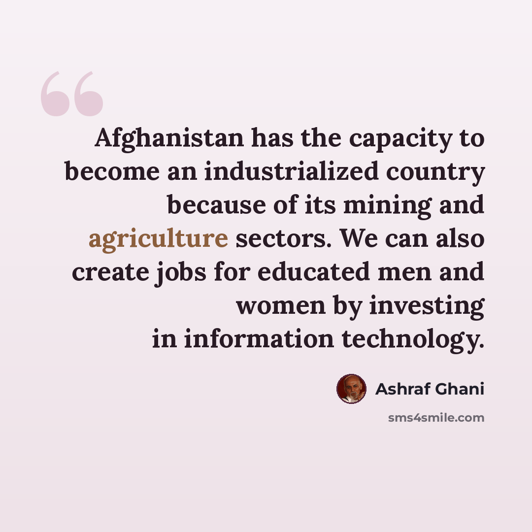 “Afghanistan has the capacity to become an industrialized country because of its mining and agriculture sectors. We can also create jobs for educated men and women by investing in information technology.” quote by Ashraf Ghani
