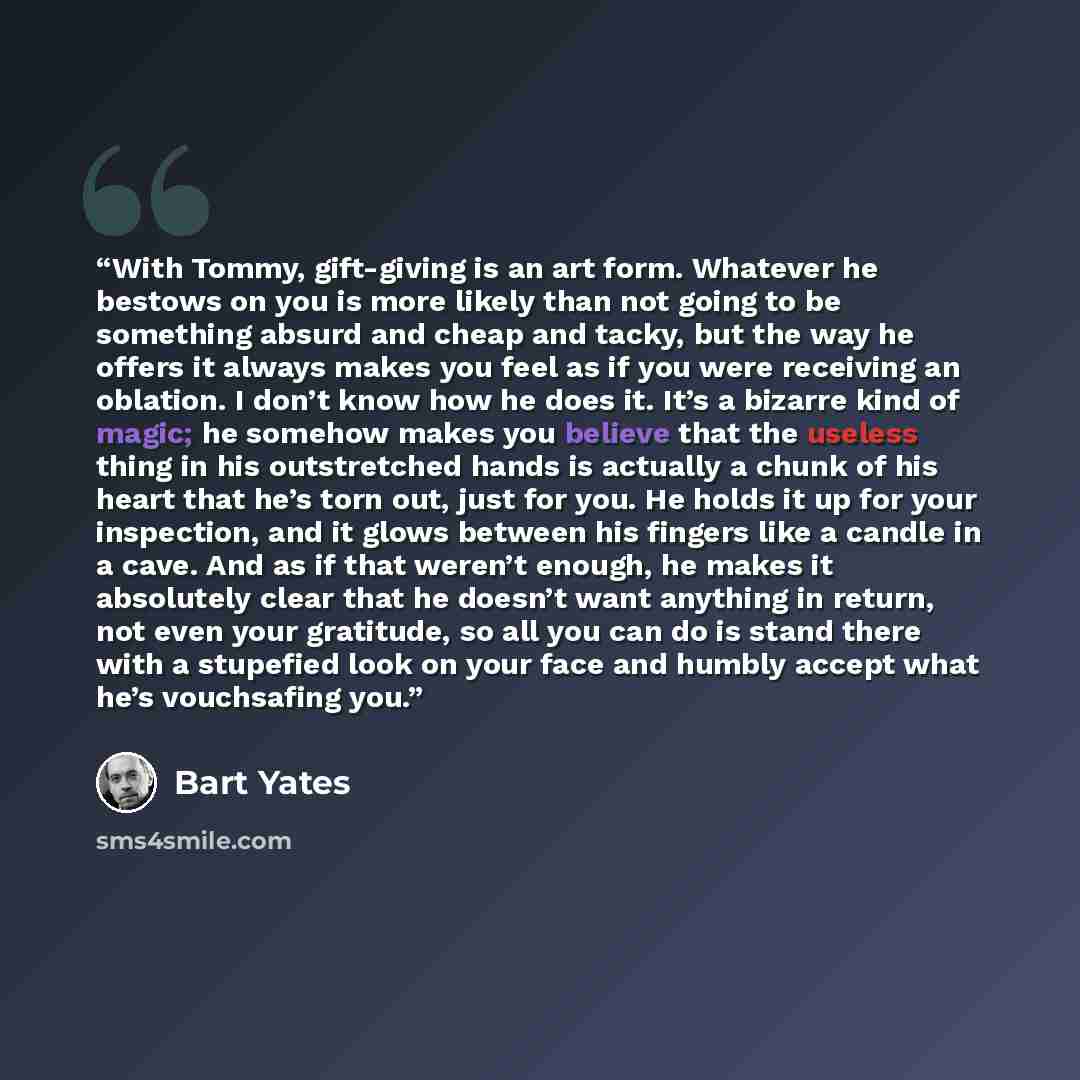 “With Tommy, gift-giving is an art form. Whatever he bestows on you is more likely than not going to be something absurd and cheap and tacky, but the way he offers it always makes you feel as if you were receiving an oblation. I don’t know how he does it. It’s a bizarre kind of magic; he somehow…” quote by Bart Yates