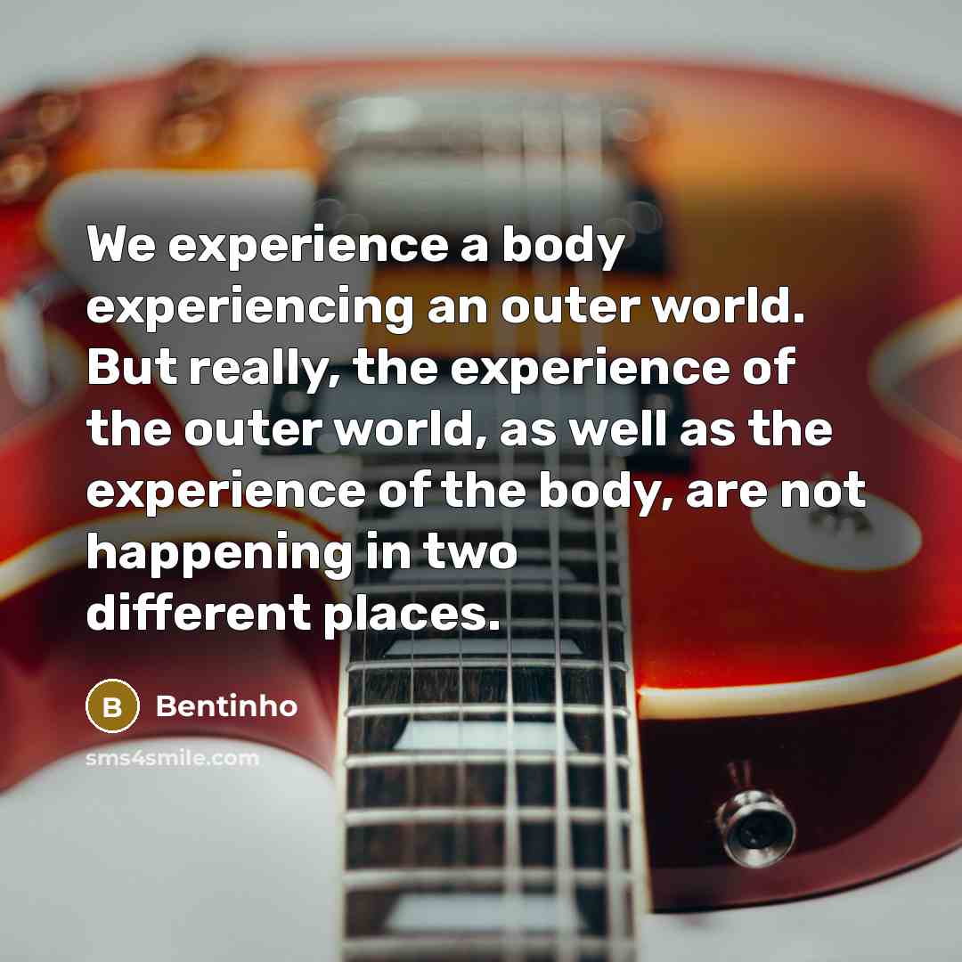 “We experience a body experiencing an outer world. But really, the experience of the outer world, as well as the experience of the body, are not happening in two different places.” quote by Bentinho