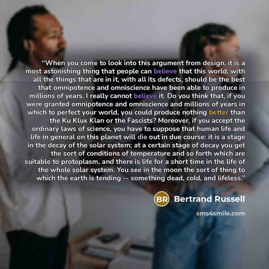 “When you come to look into this argument from design, it is a most astonishing thing that people can believe that this world, with all the things that are in it, with all its defects, should be the best that omnipotence and omniscience have been able to produce in millions of years. I really…” quote by Bertrand Russell