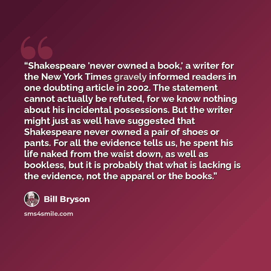 “Shakespeare 'never owned a book,' a writer for the New York Times gravely informed readers in one doubting article in 2002. The statement cannot actually be refuted, for we know nothing about his incidental possessions. But the writer might just as well have suggested that Shakespeare never owned…” quote by Bill Bryson