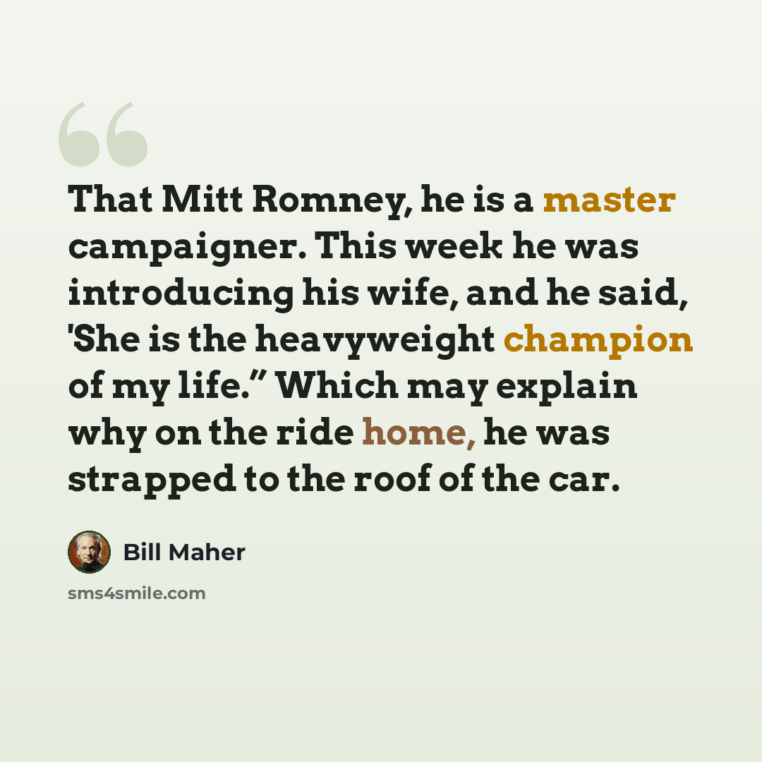 “That Mitt Romney, he is a master campaigner. This week he was introducing his wife, and he said, 'She is the heavyweight champion of my life.” Which may explain why on the ride home, he was strapped to the roof of the car.” quote by Bill Maher