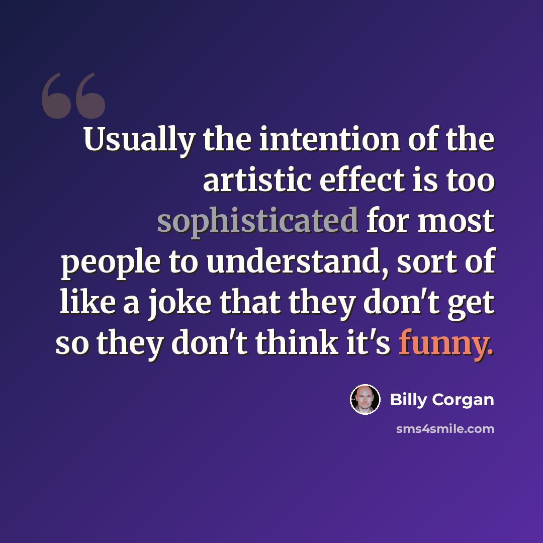 “Usually the intention of the artistic effect is too sophisticated for most people to understand, sort of like a joke that they don't get so they don't think it's funny.” quote by Billy Corgan