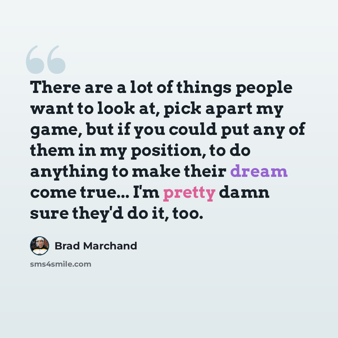 “There are a lot of things people want to look at, pick apart my game, but if you could put any of them in my position, to do anything to make their dream come true... I'm pretty damn sure they'd do it, too.” quote by Brad Marchand