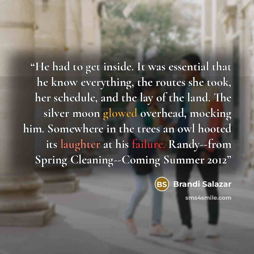 “He had to get inside. It was essential that he know everything, the routes she took, her schedule, and the lay of the land. The silver moon glowed overhead, mocking him. Somewhere in the trees an owl hooted its laughter at his failure. Randy--from Spring Cleaning--Coming Summer 2012” quote by Brandi Salazar