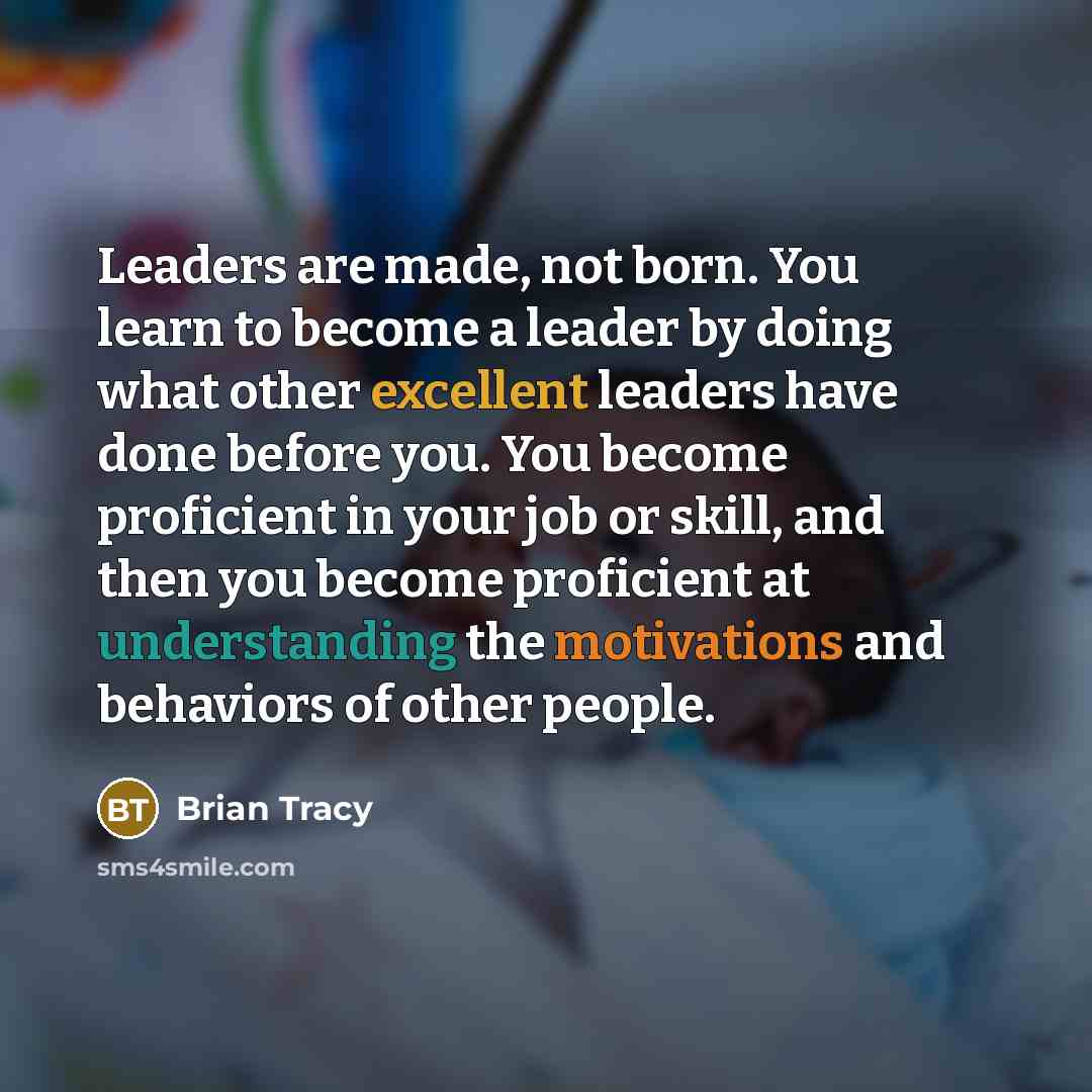 “Leaders are made, not born. You learn to become a leader by doing what other excellent leaders have done before you. You become proficient in your job or skill, and then you become proficient at understanding the motivations and behaviors of other people.” quote by Brian Tracy