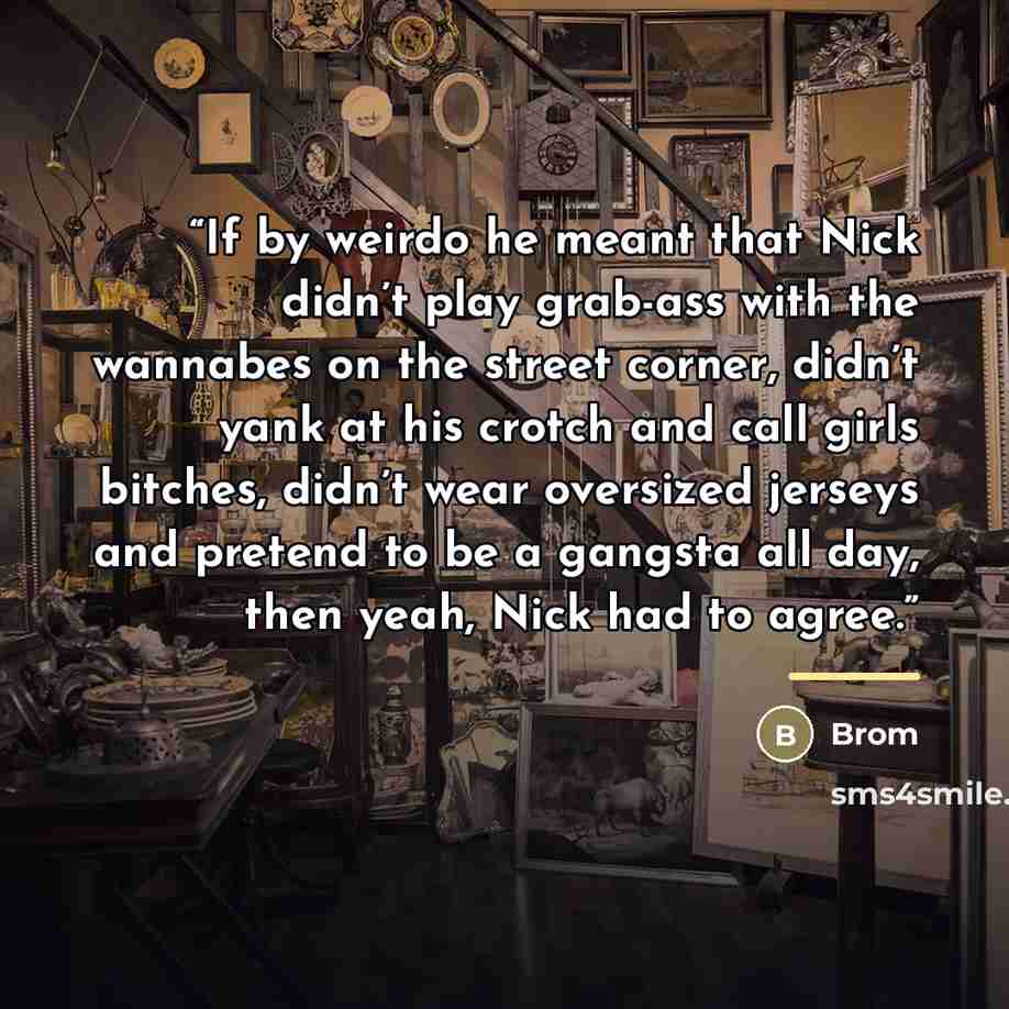“If by weirdo he meant that Nick didn’t play grab-ass with the wannabes on the street corner, didn’t yank at his crotch and call girls bitches, didn’t wear oversized jerseys and pretend to be a gangsta all day, then yeah, Nick had to agree.” quote by Brom
