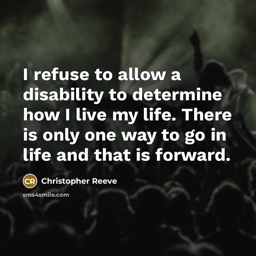 “I refuse to allow a disability to determine how I live my life. There is only one way to go in life and that is forward.” quote by Christopher Reeve