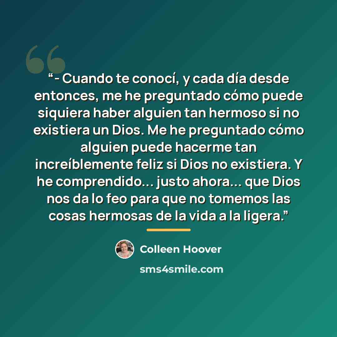 “- Cuando te conocí, y cada día desde entonces, me he preguntado cómo puede siquiera haber alguien tan hermoso si no existiera un Dios. Me he preguntado cómo alguien puede hacerme tan increíblemente feliz si Dios no existiera. Y he comprendido... justo ahora... que Dios nos da lo feo para que no…” quote by Colleen Hoover