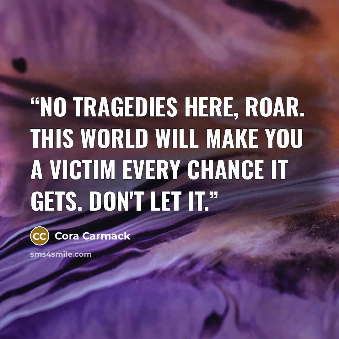 “No tragedies here, Roar. This world will make you a victim every chance it gets. Don't let it.” quote by Cora Carmack