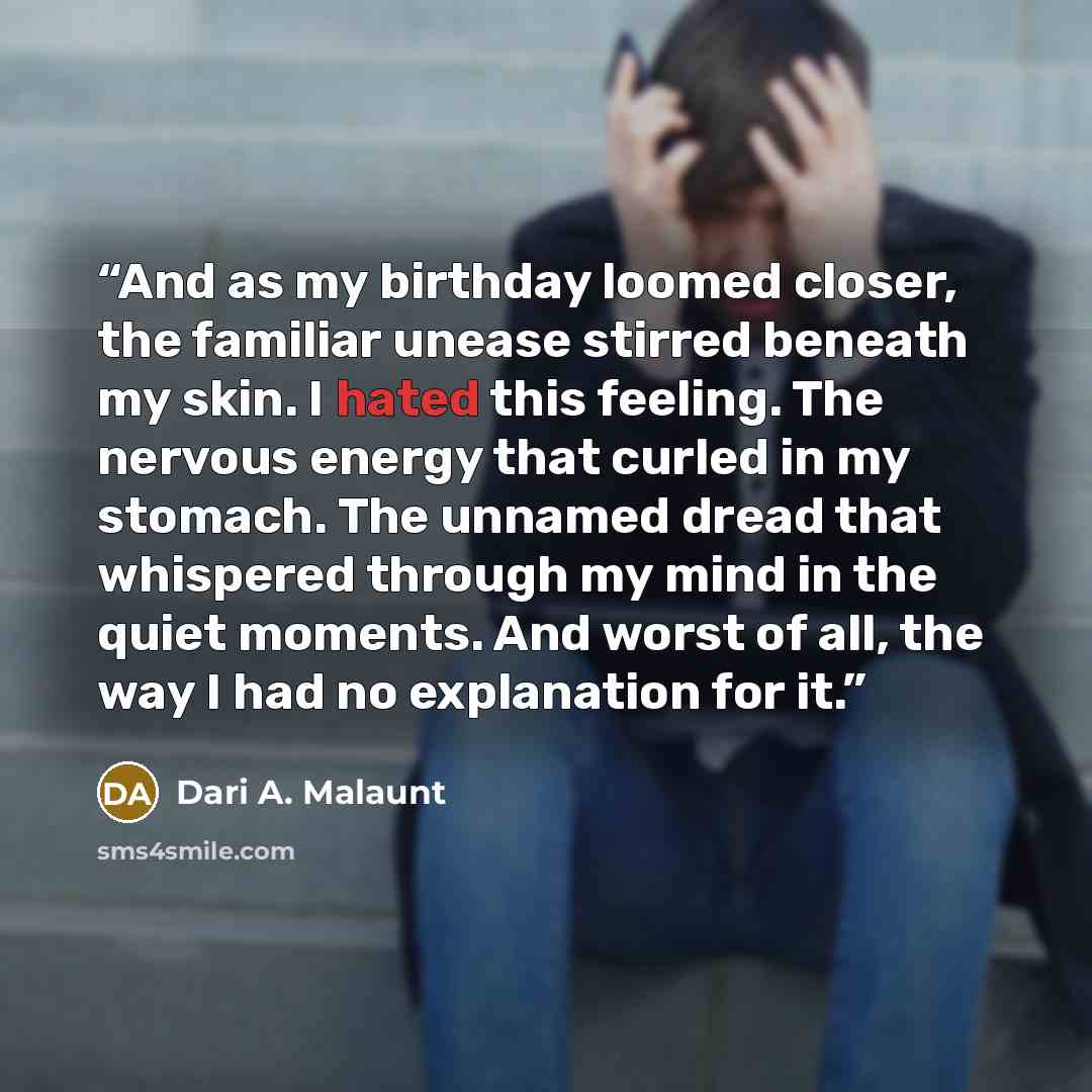 “And as my birthday loomed closer, the familiar unease stirred beneath my skin. I hated this feeling. The nervous energy that curled in my stomach. The unnamed dread that whispered through my mind in the quiet moments. And worst of all, the way I had no explanation for it.” quote by Dari A. Malaunt