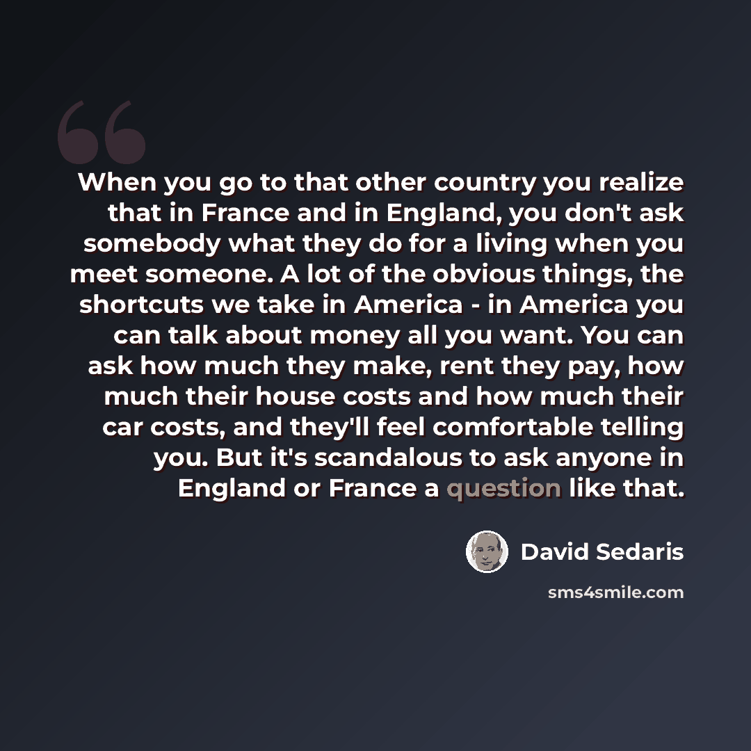 “When you go to that other country you realize that in France and in England, you don't ask somebody what they do for a living when you meet someone. A lot of the obvious things, the shortcuts we take in America - in America you can talk about money all you want. You can ask how much they make…” quote by David Sedaris