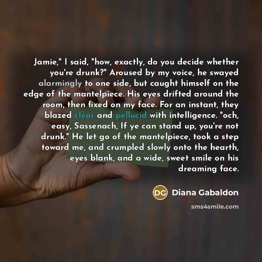 “Jamie," I said, "how, exactly, do you decide whether you're drunk?" Aroused by my voice, he swayed alarmingly to one side, but caught himself on the edge of the mantelpiece. His eyes drifted around the room, then fixed on my face. For an instant, they blazed clear and pellucid with intelligence…” quote by Diana Gabaldon