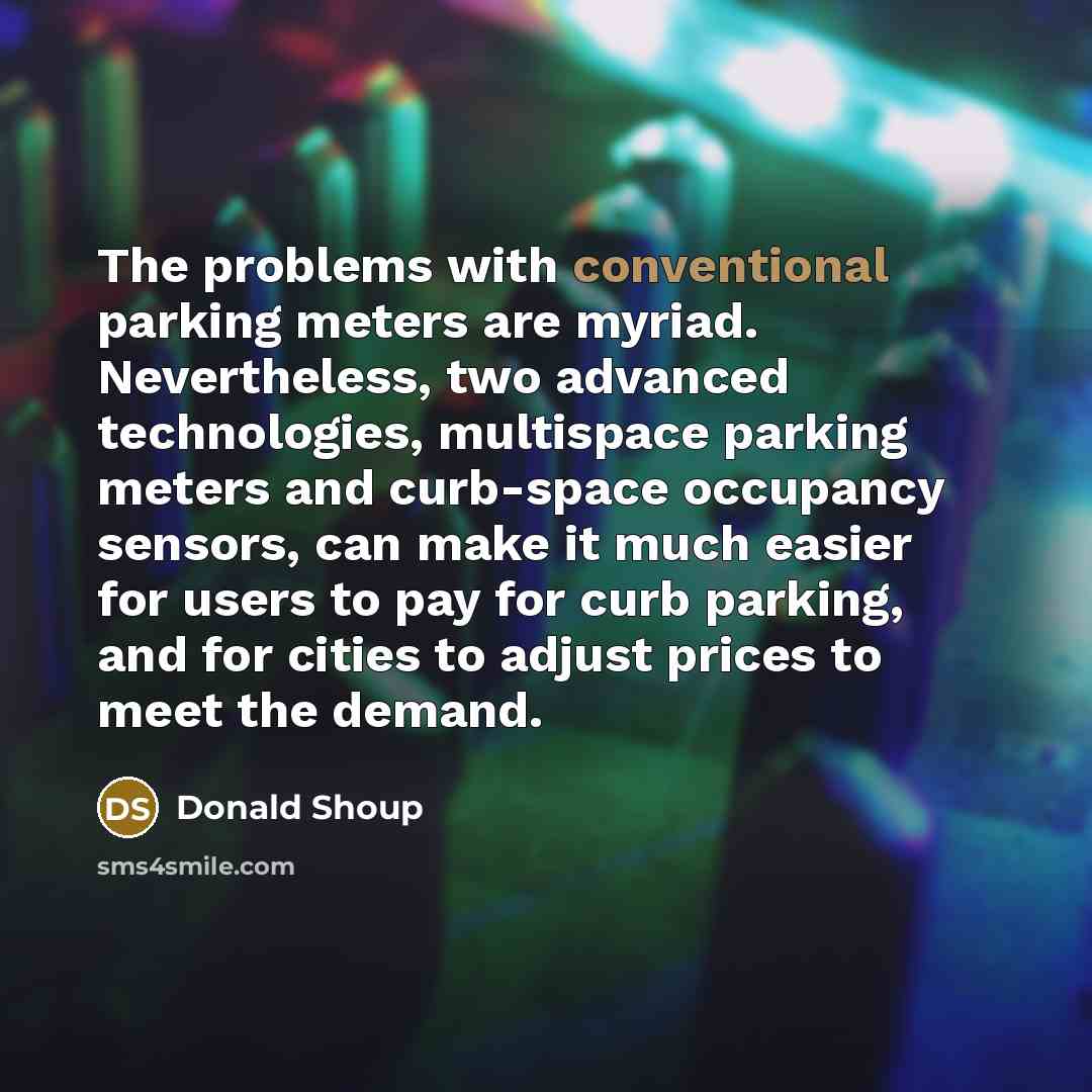 “The problems with conventional parking meters are myriad. Nevertheless, two advanced technologies, multispace parking meters and curb-space occupancy sensors, can make it much easier for users to pay for curb parking, and for cities to adjust prices to meet the demand.” quote by Donald Shoup