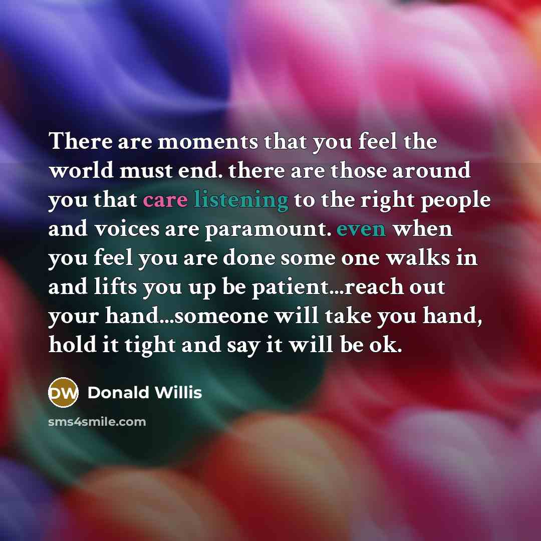 “There are moments that you feel the world must end. there are those around you that care listening to the right people and voices are paramount. even when you feel you are done some one walks in and lifts you up be patient...reach out your hand...someone will take you hand, hold it tight and say…” quote by Donald Willis
