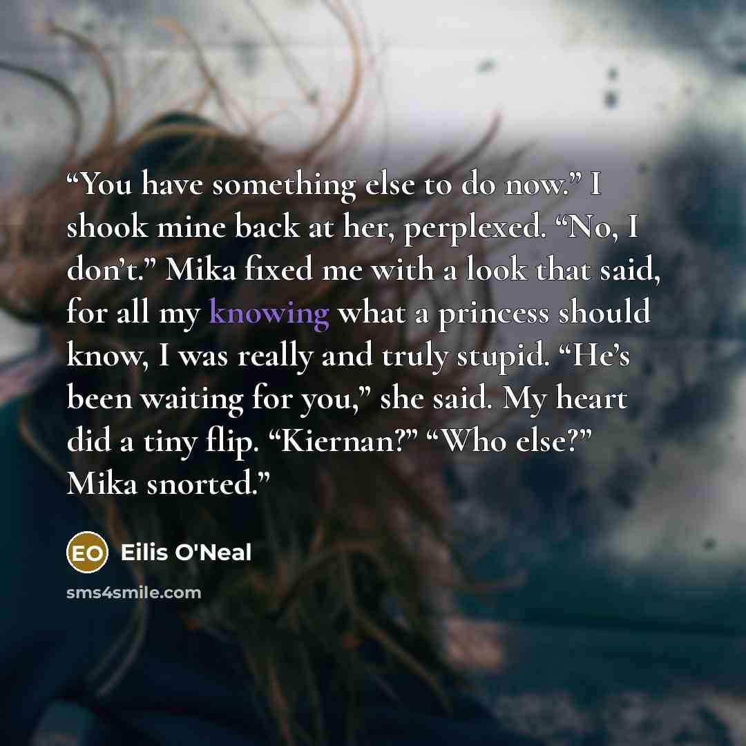 “You have something else to do now.” I shook mine back at her, perplexed. “No, I don’t.” Mika fixed me with a look that said, for all my knowing what a princess should know, I was really and truly stupid. “He’s been waiting for you,” she said. My heart did a tiny flip. “Kiernan?” “Who else?” Mika…” quote by Eilis O'Neal