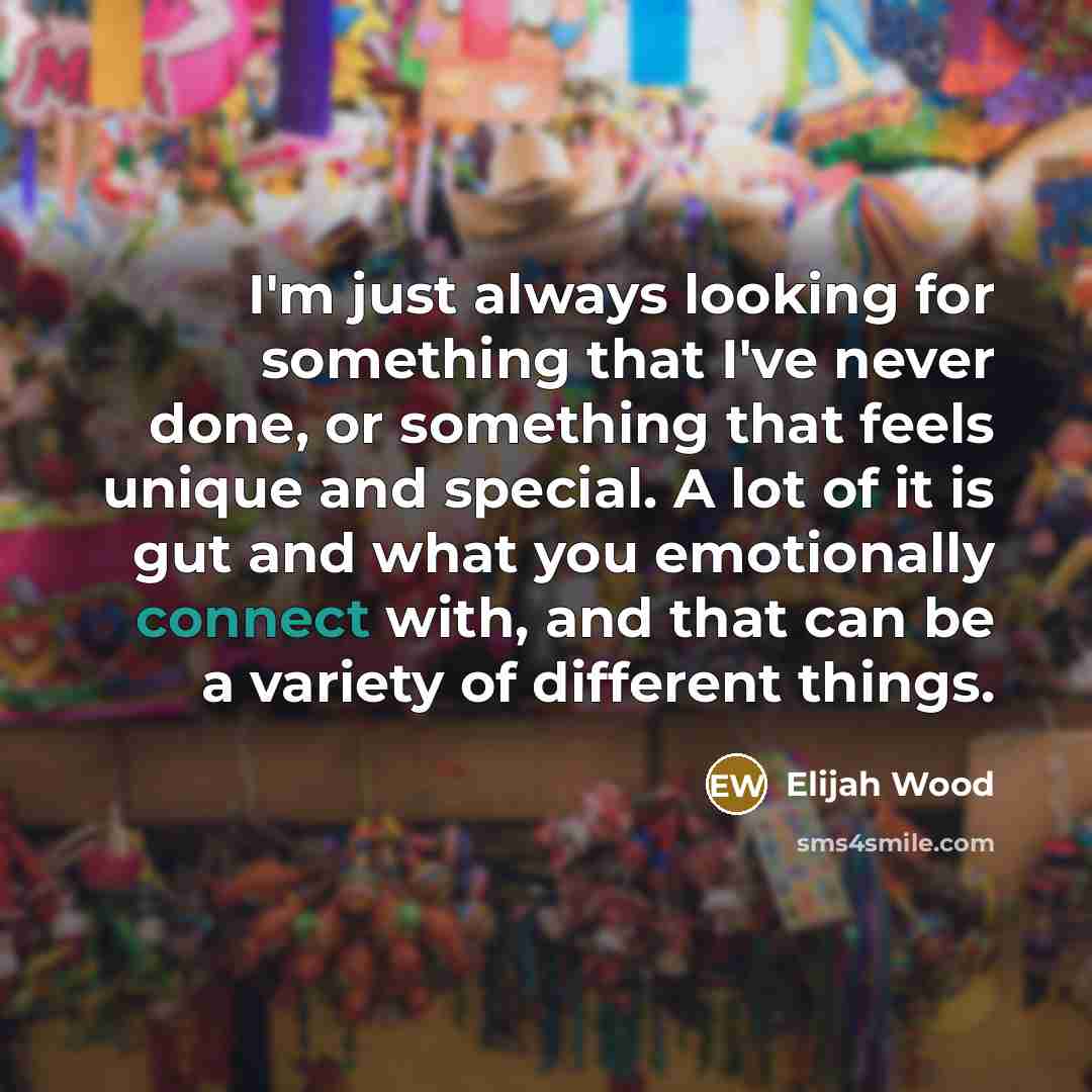 “I'm just always looking for something that I've never done, or something that feels unique and special. A lot of it is gut and what you emotionally connect with, and that can be a variety of different things.” quote by Elijah Wood