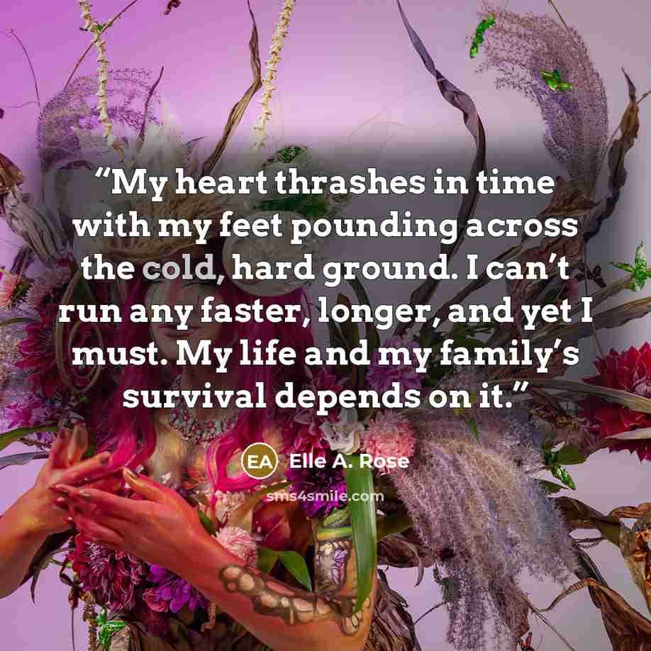 “My heart thrashes in time with my feet pounding across the cold, hard ground. I can’t run any faster, longer, and yet I must. My life and my family’s survival depends on it.” quote by Elle A. Rose