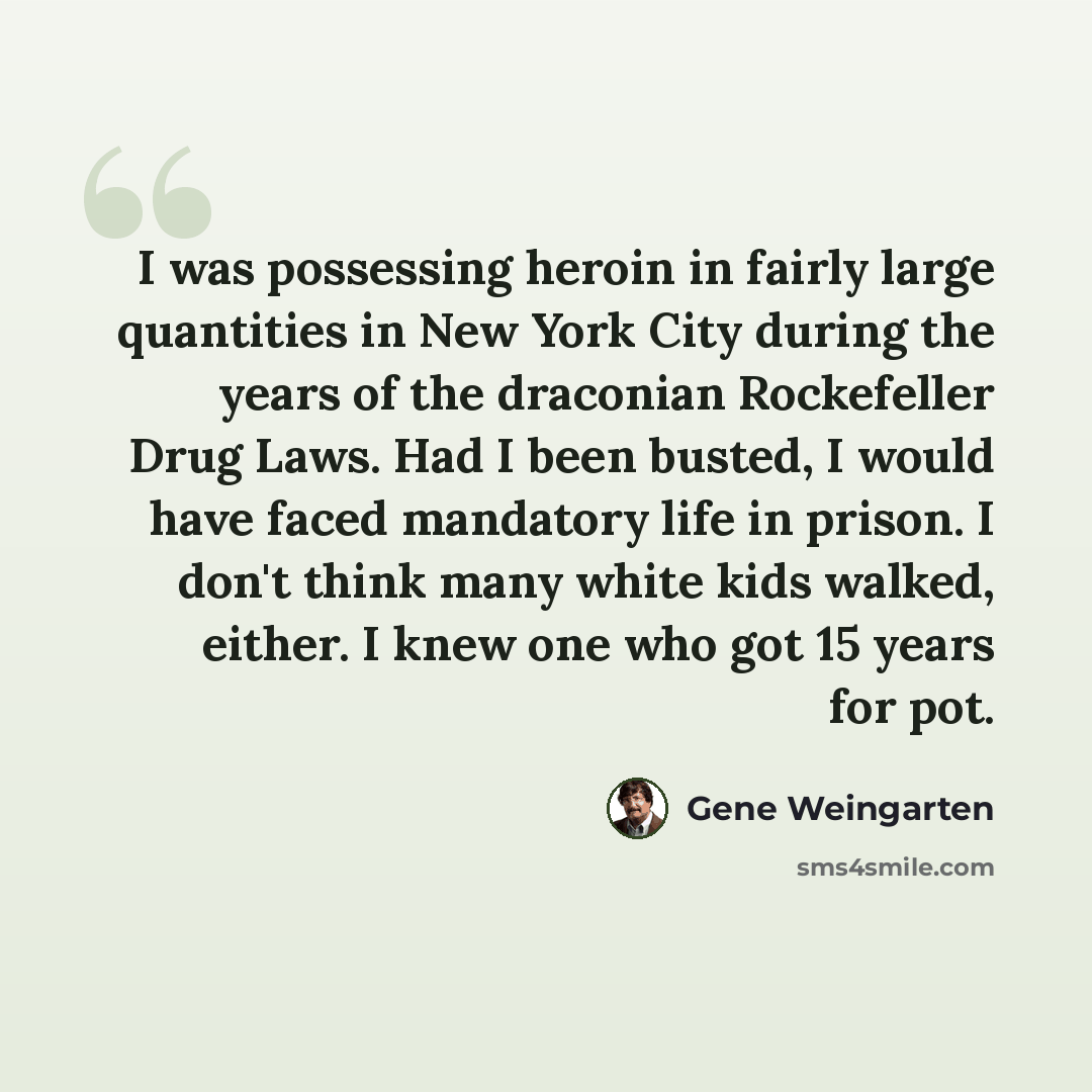 “I was possessing heroin in fairly large quantities in New York City during the years of the draconian Rockefeller Drug Laws. Had I been busted, I would have faced mandatory life in prison. I don't think many white kids walked, either. I knew one who got 15 years for pot.” quote by Gene Weingarten